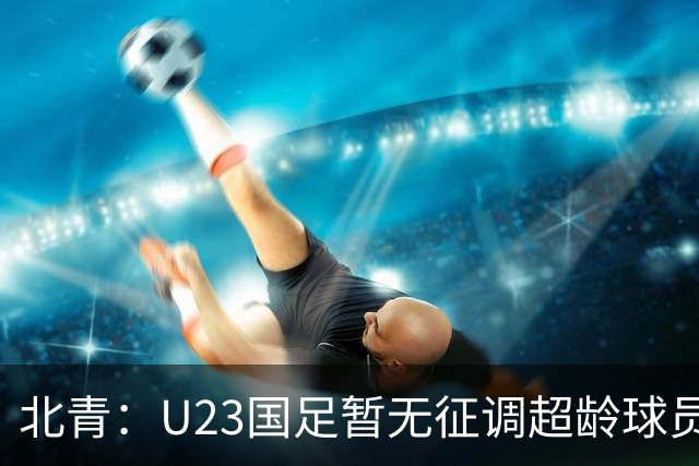 北青：U23国足暂无征调超龄球员计划，不排除以全适龄参加亚运会